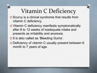 Vitamin C Deficiency
O Scurvy is a clinical syndrome that results from
vitamin C deficiency.
O Vitamin C deficiency manifests symptomatically
after 8 to 12 weeks of inadequate intake and
presents as irritability and anorexia.
O It is also called as ‘Bleeding Gums’.
O Deficiency of vitamin C usually present between 6
month to 7 years of age.
 