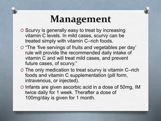 Management
O Scurvy is generally easy to treat by increasing
vitamin C levels. In mild cases, scurvy can be
treated simply with vitamin C–rich foods.
O “The ‘five servings of fruits and vegetables per day’
rule will provide the recommended daily intake of
vitamin C and will treat mild cases, and prevent
future cases, of scurvy.”
O The only medication to treat scurvy is vitamin C–rich
foods and vitamin C supplementation (pill form,
intravenous, or injected).
O Infants are given ascorbic acid in a dose of 50mg, IM
twice daily for 1 week. Therafter a dose of
100mg/day is given for 1 month.
 