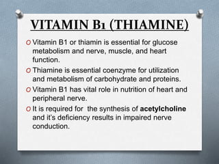 VITAMIN B1 (THIAMINE)
O Vitamin B1 or thiamin is essential for glucose
metabolism and nerve, muscle, and heart
function.
O Thiamine is essential coenzyme for utilization
and metabolism of carbohydrate and proteins.
O Vitamin B1 has vital role in nutrition of heart and
peripheral nerve.
O It is required for the synthesis of acetylcholine
and it’s deficiency results in impaired nerve
conduction.
 