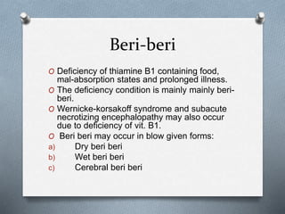 Beri-beri
O Deficiency of thiamine B1 containing food,
mal-absorption states and prolonged illness.
O The deficiency condition is mainly mainly beri-
beri.
O Wernicke-korsakoff syndrome and subacute
necrotizing encephalopathy may also occur
due to deficiency of vit. B1.
O Beri beri may occur in blow given forms:
a) Dry beri beri
b) Wet beri beri
c) Cerebral beri beri
 