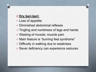 O Dry beri-beri:
 Loss of appetite
 Diminished abdominal reflexes
 Tingling and numbness of legs and hands
 Wasting of muscle, muscle pain
 Main feature is “burning feet syndrome”
 Difficulty in walking due to weakness
 Sever deficiency can experience seizures
 