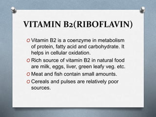 VITAMIN B2(RIBOFLAVIN)
O Vitamin B2 is a coenzyme in metabolism
of protein, fatty acid and carbohydrate. It
helps in cellular oxidation.
O Rich source of vitamin B2 in natural food
are milk, eggs, liver, green leafy veg. etc.
O Meat and fish contain small amounts.
O Cereals and pulses are relatively poor
sources.
 