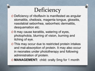 Deficiency
O Deficiency of riboflavin is manifested as angular
stomatitis, cheilosis, magenta tongue, glossitis,
nasolabial seborrhea, seborrheic dermatitis,
desquamation etc.
O It may cause keratitis, watering of eyes,
photophobia, blurring of vision, burning and
itching of eye.
O This may occur due to restricted protein intakes
and mal-absorption of protein. It may also occur
in neonates under phototherapy and following
administration of protein.
O MANAGEMENT: child: orally 5mg for 1 month
 