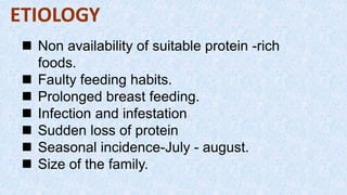 ETIOLOGY
 Non availability of suitable protein -rich
foods.
 Faulty feeding habits.
 Prolonged breast feeding.
 Infection and infestation
 Sudden loss of protein
 Seasonal incidence-July - august.
 Size of the family.
 
