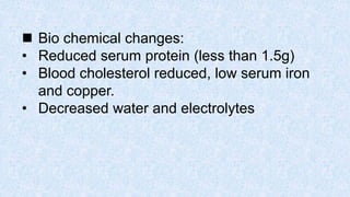  Bio chemical changes:
• Reduced serum protein (less than 1.5g)
• Blood cholesterol reduced, low serum iron
and copper.
• Decreased water and electrolytes
 