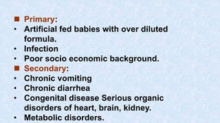  Primary:
• Artificial fed babies with over diluted
formula.
• Infection
• Poor socio economic background.
 Secondary:
• Chronic vomiting
• Chronic diarrhea
• Congenital disease Serious organic
disorders of heart, brain, kidney.
• Metabolic disorders.
 