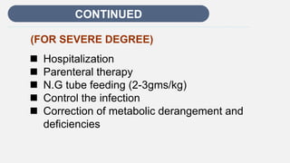 Enter title
CONTINUED
(FOR SEVERE DEGREE)
 Hospitalization
 Parenteral therapy
 N.G tube feeding (2-3gms/kg)
 Control the infection
 Correction of metabolic derangement and
deficiencies
 