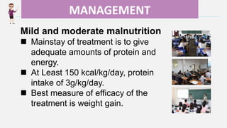 Enter title
MANAGEMENT
Mild and moderate malnutrition
 Mainstay of treatment is to give
adequate amounts of protein and
energy.
 At Least 150 kcal/kg/day, protein
intake of 3g/kg/day.
 Best measure of efficacy of the
treatment is weight gain.
 