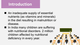 Enter title
Introduction
 An inadequate supply of essential
nutrients (as vitamins and minerals)
in the diet resulting in malnutrition or
disease.
 In India many children are suffering
with nutritional disorders. 2 million
children affected by nutritional
deficiency in every year.
 