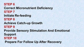 STEP 6
Correct Micronutrient Deficiency
STEP 7
Initiate Re-feeding
STEP 8
Achieve Catch-up Growth
STEP 9
Provide Sensory Stimulation And Emotional
Support
STEP 10
Prepare For Follow Up After Recovery
 
