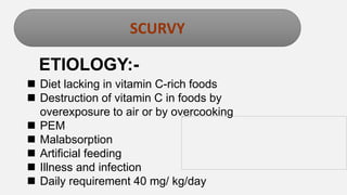 Enter title
SCURVY
ETIOLOGY:-
 Diet lacking in vitamin C-rich foods
 Destruction of vitamin C in foods by
overexposure to air or by overcooking
 PEM
 Malabsorption
 Artificial feeding
 Illness and infection
 Daily requirement 40 mg/ kg/day
 