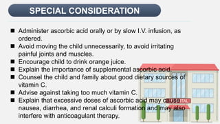 Enter title
SPECIAL CONSIDERATION
HOSPITAL
 Administer ascorbic acid orally or by slow I.V. infusion, as
ordered.
 Avoid moving the child unnecessarily, to avoid irritating
painful joints and muscles.
 Encourage child to drink orange juice.
 Explain the importance of supplemental ascorbic acid.
 Counsel the child and family about good dietary sources of
vitamin C.
 Advise against taking too much vitamin C.
 Explain that excessive doses of ascorbic acid may cause
nausea, diarrhea, and renal calculi formation and may also
interfere with anticoagulant therapy.
 