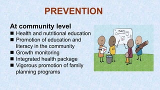 At community level
 Health and nutritional education
 Promotion of education and
literacy in the community
 Growth monitoring
 Integrated health package
 Vigorous promotion of family
planning programs
PREVENTION
 