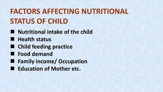 FACTORS AFFECTING NUTRITIONAL
STATUS OF CHILD
 Nutritional intake of the child
 Health status
 Child feeding practice
 Food demand
 Family income/ Occupation
 Education of Mother etc.
 
