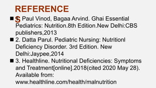 REFERENCE
S
 1. Paul Vinod, Bagaa Arvind. Ghai Essential
Pediatrics: Nutrition.8th Edition.New Delhi:CBS
publishers,2013
 2. Datta Parul. Pediatric Nursing: Nutritionl
Deficiency Disorder. 3rd Edition. New
Delhi:Jaypee,2014
 3. Healthline. Nutritional Deficiencies: Symptoms
and Treatment[online].2018(cited 2020 May 28).
Available from:
www.healthline.com/health/malnutrition
 
