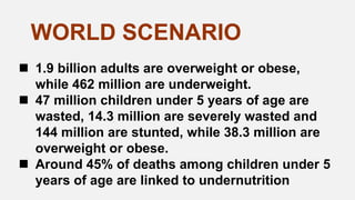  1.9 billion adults are overweight or obese,
while 462 million are underweight.
 47 million children under 5 years of age are
wasted, 14.3 million are severely wasted and
144 million are stunted, while 38.3 million are
overweight or obese.
 Around 45% of deaths among children under 5
years of age are linked to undernutrition
WORLD SCENARIO
 