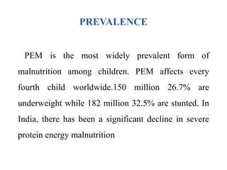 PREVALENCE
PEM is the most widely prevalent form of
malnutrition among children. PEM affects every
fourth child worldwide.150 million 26.7% are
underweight while 182 million 32.5% are stunted. In
India, there has been a significant decline in severe
protein energy malnutrition
 