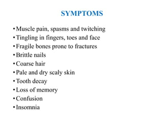SYMPTOMS
•Muscle pain, spasms and twitching
•Tingling in fingers, toes and face
•Fragile bones prone to fractures
•Brittle nails
•Coarse hair
•Pale and dry scaly skin
•Tooth decay
•Loss of memory
•Confusion
•Insomnia
 
