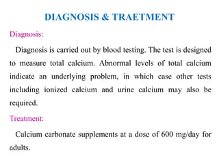 DIAGNOSIS & TRAETMENT
Diagnosis:
Diagnosis is carried out by blood testing. The test is designed
to measure total calcium. Abnormal levels of total calcium
indicate an underlying problem, in which case other tests
including ionized calcium and urine calcium may also be
required.
Treatment:
Calcium carbonate supplements at a dose of 600 mg/day for
adults.
 