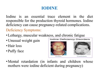 IODINE
Iodine is an essential trace element in the diet
responsible for the production thyroid hormones. Iodine
deficiency can cause pregnancy-related complications.
Deficiency Symptoms:
•Lethargy, muscular weakness, and chronic fatigue
•Unusual weight gain
•Hair loss
•Puffy face
•Mental retardation (in infants and children whose
mothers were iodine deficient during pregnancy)
 