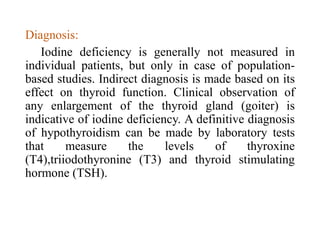 Diagnosis:
Iodine deficiency is generally not measured in
individual patients, but only in case of population-
based studies. Indirect diagnosis is made based on its
effect on thyroid function. Clinical observation of
any enlargement of the thyroid gland (goiter) is
indicative of iodine deficiency. A definitive diagnosis
of hypothyroidism can be made by laboratory tests
that measure the levels of thyroxine
(T4),triiodothyronine (T3) and thyroid stimulating
hormone (TSH).
 