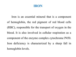 IRON
Iron is an essential mineral that is a component
of hemoglobin, the red pigment of red blood cells
(RBC), responsible for the transport of oxygen in the
blood. It is also involved in cellular respiration as a
component of the enzyme complex cytochrome P450.
Iron deficiency is characterized by a sharp fall in
hemoglobin levels.
 