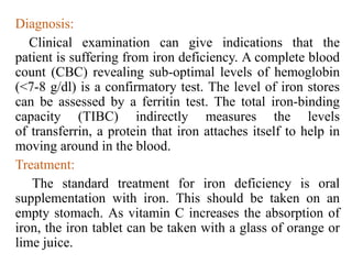 Diagnosis:
Clinical examination can give indications that the
patient is suffering from iron deficiency. A complete blood
count (CBC) revealing sub-optimal levels of hemoglobin
(<7-8 g/dl) is a confirmatory test. The level of iron stores
can be assessed by a ferritin test. The total iron-binding
capacity (TIBC) indirectly measures the levels
of transferrin, a protein that iron attaches itself to help in
moving around in the blood.
Treatment:
The standard treatment for iron deficiency is oral
supplementation with iron. This should be taken on an
empty stomach. As vitamin C increases the absorption of
iron, the iron tablet can be taken with a glass of orange or
lime juice.
 