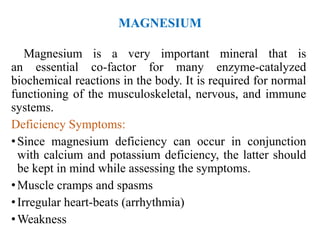 MAGNESIUM
Magnesium is a very important mineral that is
an essential co-factor for many enzyme-catalyzed
biochemical reactions in the body. It is required for normal
functioning of the musculoskeletal, nervous, and immune
systems.
Deficiency Symptoms:
•Since magnesium deficiency can occur in conjunction
with calcium and potassium deficiency, the latter should
be kept in mind while assessing the symptoms.
•Muscle cramps and spasms
•Irregular heart-beats (arrhythmia)
•Weakness
 