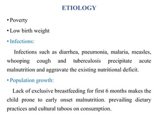 ETIOLOGY
• Poverty
• Low birth weight
• Infections:
Infections such as diarrhea, pneumonia, malaria, measles,
whooping cough and tuberculosis precipitate acute
malnutrition and aggravate the existing nutritional deficit.
• Population growth:
Lack of exclusive breastfeeding for first 6 months makes the
child prone to early onset malnutrition. prevailing dietary
practices and cultural taboos on consumption.
 
