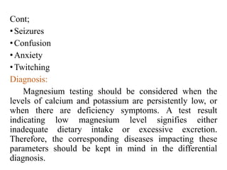 Cont;
•Seizures
•Confusion
•Anxiety
•Twitching
Diagnosis:
Magnesium testing should be considered when the
levels of calcium and potassium are persistently low, or
when there are deficiency symptoms. A test result
indicating low magnesium level signifies either
inadequate dietary intake or excessive excretion.
Therefore, the corresponding diseases impacting these
parameters should be kept in mind in the differential
diagnosis.
 