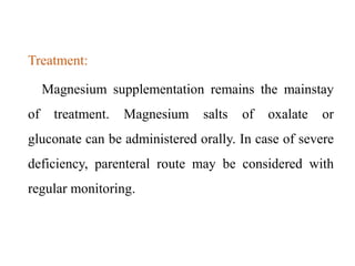 Treatment:
Magnesium supplementation remains the mainstay
of treatment. Magnesium salts of oxalate or
gluconate can be administered orally. In case of severe
deficiency, parenteral route may be considered with
regular monitoring.
 