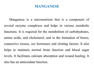 MANGANESE
Manganese is a micronutrient that is a component of
several enzyme complexes and helps in various metabolic
functions. It is required for the metabolism of carbohydrates,
amino acids, and cholesterol, and in the formation of bones,
connective tissues, sex hormones and clotting factors. It also
helps to maintain normal brain function and blood sugar
levels. It facilitates calcium absorption and wound healing. It
also has an antioxidant function.
 
