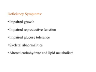 Deficiency Symptoms:
•Impaired growth
•Impaired reproductive function
•Impaired glucose tolerance
•Skeletal abnormalities
•Altered carbohydrate and lipid metabolism
 