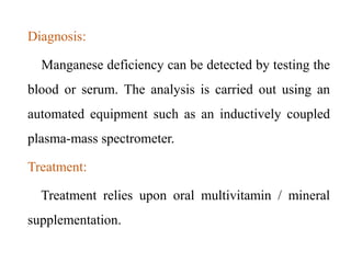 Diagnosis:
Manganese deficiency can be detected by testing the
blood or serum. The analysis is carried out using an
automated equipment such as an inductively coupled
plasma-mass spectrometer.
Treatment:
Treatment relies upon oral multivitamin / mineral
supplementation.
 