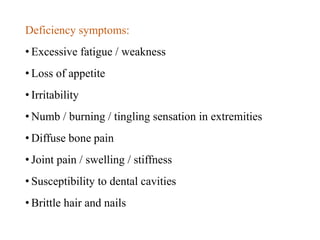 Deficiency symptoms:
• Excessive fatigue / weakness
• Loss of appetite
• Irritability
• Numb / burning / tingling sensation in extremities
• Diffuse bone pain
• Joint pain / swelling / stiffness
• Susceptibility to dental cavities
• Brittle hair and nails
 