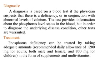 Diagnosis:
A diagnosis is based on a blood test if the physician
suspects that there is a deficiency, or in conjunction with
abnormal levels of calcium. The test provides information
about the phosphorus level status in the blood, but in order
to diagnose the underlying disease condition, other tests
are warranted.
Treatment:
Phosphorus deficiency can be treated by taking
adequate amounts (recommended daily allowance of 1200
mg for adults, both male and female, and 800 mg for
children) in the form of supplements and multivitamins.
 