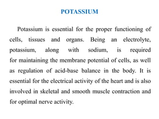 POTASSIUM
Potassium is essential for the proper functioning of
cells, tissues and organs. Being an electrolyte,
potassium, along with sodium, is required
for maintaining the membrane potential of cells, as well
as regulation of acid-base balance in the body. It is
essential for the electrical activity of the heart and is also
involved in skeletal and smooth muscle contraction and
for optimal nerve activity.
 