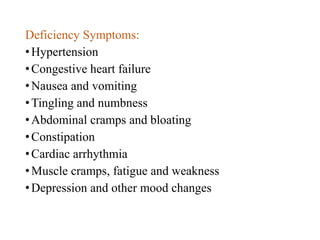 Deficiency Symptoms:
•Hypertension
•Congestive heart failure
•Nausea and vomiting
•Tingling and numbness
•Abdominal cramps and bloating
•Constipation
•Cardiac arrhythmia
•Muscle cramps, fatigue and weakness
•Depression and other mood changes
 