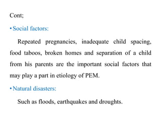 Cont;
•Social factors:
Repeated pregnancies, inadequate child spacing,
food taboos, broken homes and separation of a child
from his parents are the important social factors that
may play a part in etiology of PEM.
•Natural disasters:
Such as floods, earthquakes and droughts.
 