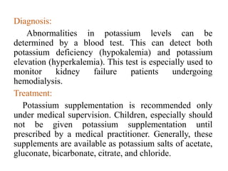 Diagnosis:
Abnormalities in potassium levels can be
determined by a blood test. This can detect both
potassium deficiency (hypokalemia) and potassium
elevation (hyperkalemia). This test is especially used to
monitor kidney failure patients undergoing
hemodialysis.
Treatment:
Potassium supplementation is recommended only
under medical supervision. Children, especially should
not be given potassium supplementation until
prescribed by a medical practitioner. Generally, these
supplements are available as potassium salts of acetate,
gluconate, bicarbonate, citrate, and chloride.
 