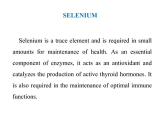 SELENIUM
Selenium is a trace element and is required in small
amounts for maintenance of health. As an essential
component of enzymes, it acts as an antioxidant and
catalyzes the production of active thyroid hormones. It
is also required in the maintenance of optimal immune
functions.
 