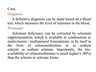 Cont;
Diagnosis:
A definitive diagnosis can be made based on a blood
test, which measures the level of selenium in the blood.
Treatment:
Selenium deficiency can be corrected by selenium
supplementation, which is available in combination as
multivitamin / multimineral formulations, or by itself in
the form of selenomethionine or as sodium
selenite or sodium selenate. Importantly, the bio-
availability of selenomethionine is much higher (~90%)
than the selenite or selenate forms.
 