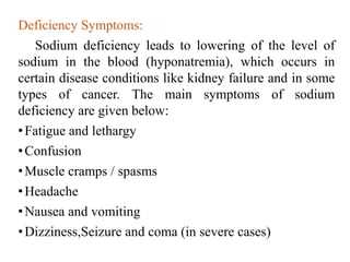 Deficiency Symptoms:
Sodium deficiency leads to lowering of the level of
sodium in the blood (hyponatremia), which occurs in
certain disease conditions like kidney failure and in some
types of cancer. The main symptoms of sodium
deficiency are given below:
•Fatigue and lethargy
•Confusion
•Muscle cramps / spasms
•Headache
•Nausea and vomiting
•Dizziness,Seizure and coma (in severe cases)
 