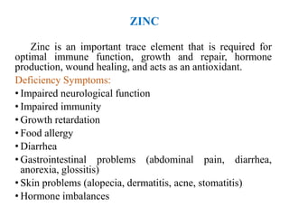 ZINC
Zinc is an important trace element that is required for
optimal immune function, growth and repair, hormone
production, wound healing, and acts as an antioxidant.
Deficiency Symptoms:
• Impaired neurological function
• Impaired immunity
• Growth retardation
• Food allergy
• Diarrhea
• Gastrointestinal problems (abdominal pain, diarrhea,
anorexia, glossitis)
• Skin problems (alopecia, dermatitis, acne, stomatitis)
• Hormone imbalances
 