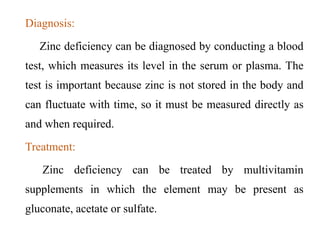 Diagnosis:
Zinc deficiency can be diagnosed by conducting a blood
test, which measures its level in the serum or plasma. The
test is important because zinc is not stored in the body and
can fluctuate with time, so it must be measured directly as
and when required.
Treatment:
Zinc deficiency can be treated by multivitamin
supplements in which the element may be present as
gluconate, acetate or sulfate.
 