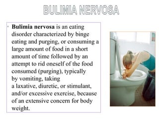 • Bulimia nervosa is an eating
disorder characterized by binge
eating and purging, or consuming a
large amount of food in a short
amount of time followed by an
attempt to rid oneself of the food
consumed (purging), typically
by vomiting, taking
a laxative, diuretic, or stimulant,
and/or excessive exercise, because
of an extensive concern for body
weight.
 