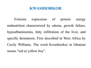 KWASHIORKOR
Extreme expression of protein energy
malnutrition characterized by edema, growth failure,
hypoalbuminemia, fatty infiltration of the liver, and
specific dermatosis. First described in West Africa by
Cecily Williams. The word Kwashiorkor in Ghanian
means "red or yellow boy”.
 