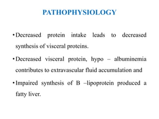 PATHOPHYSIOLOGY
•Decreased protein intake leads to decreased
synthesis of visceral proteins.
•Decreased visceral protein, hypo – albuminemia
contributes to extravascular fluid accumulation and
•Impaired synthesis of B –lipoprotein produced a
fatty liver.
 