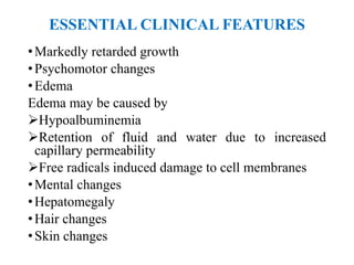 ESSENTIAL CLINICAL FEATURES
•Markedly retarded growth
•Psychomotor changes
•Edema
Edema may be caused by
Hypoalbuminemia
Retention of fluid and water due to increased
capillary permeability
Free radicals induced damage to cell membranes
•Mental changes
•Hepatomegaly
•Hair changes
•Skin changes
 