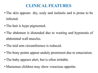 CLINICAL FEATURES
• The skin appears dry, scaly and inelastic and is prone to be
infected.
• The hair is hypo pigmented.
• The abdomen is distended due to wasting and hypotonia of
abdominal wall muscles.
• The mid arm circumference is reduced.
• The bony points appear unduly prominent due to emaciation.
• The baby appears alert, but is often irritable.
• Marasmus children may show voracious appetite.
 